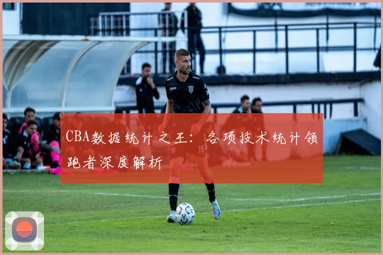 CBA数据统计之王：各项技术统计领跑者深度解析