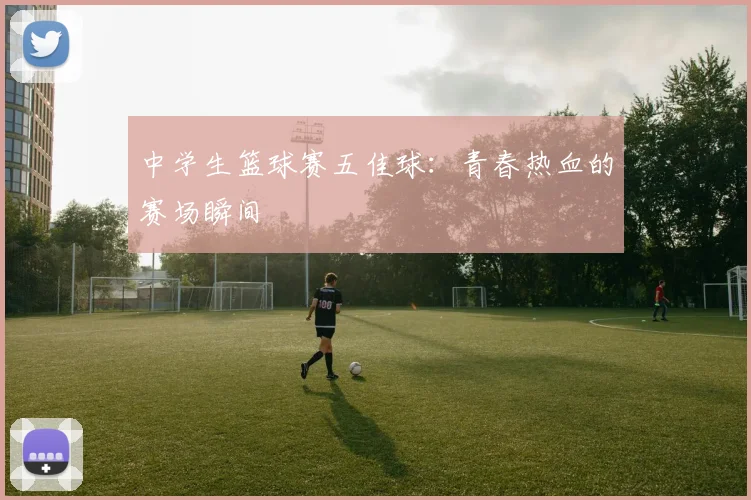 中学生篮球赛五佳球：青春热血的赛场瞬间
