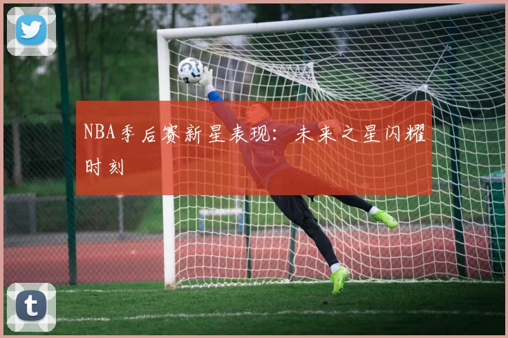 NBA季后赛新星表现：未来之星闪耀时刻